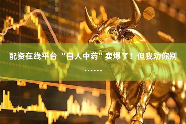 配资在线平台 “白人中药”卖爆了！但我劝你别……