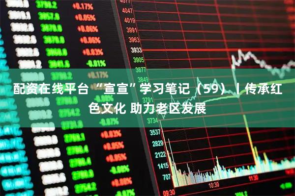配资在线平台 “宣宣”学习笔记（59）丨传承红色文化 助力老区发展