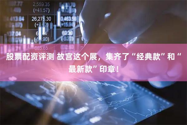 股票配资评测 故宫这个展，集齐了“经典款”和“最新款”印章！