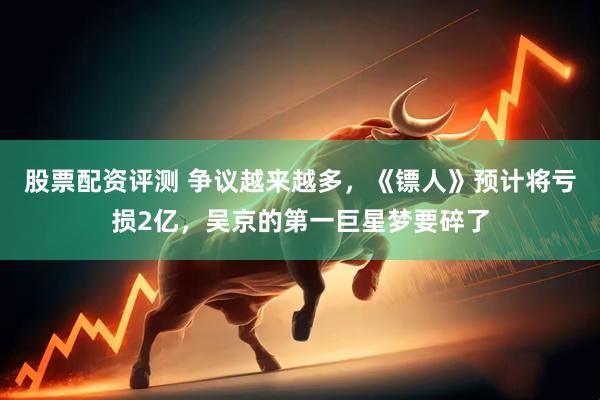 股票配资评测 争议越来越多，《镖人》预计将亏损2亿，吴京的第一巨星梦要碎了