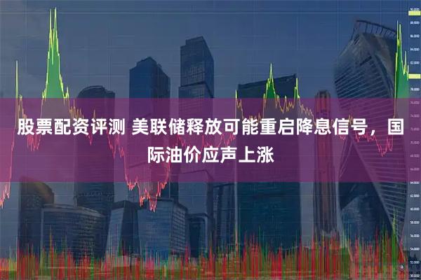 股票配资评测 美联储释放可能重启降息信号，国际油价应声上涨