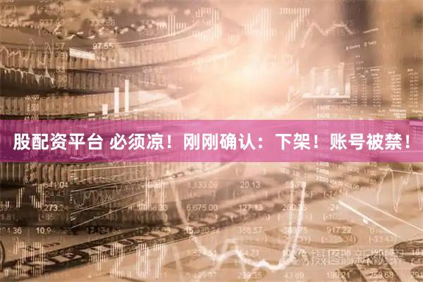 股配资平台 必须凉！刚刚确认：下架！账号被禁！