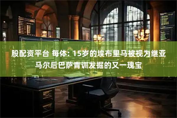 股配资平台 每体: 15岁的埃布里马被视为继亚马尔后巴萨青训发掘的又一瑰宝