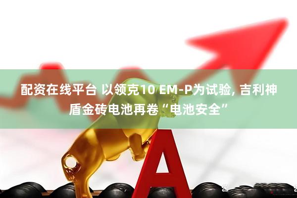 配资在线平台 以领克10 EM-P为试验, 吉利神盾金砖电池再卷“电池安全”