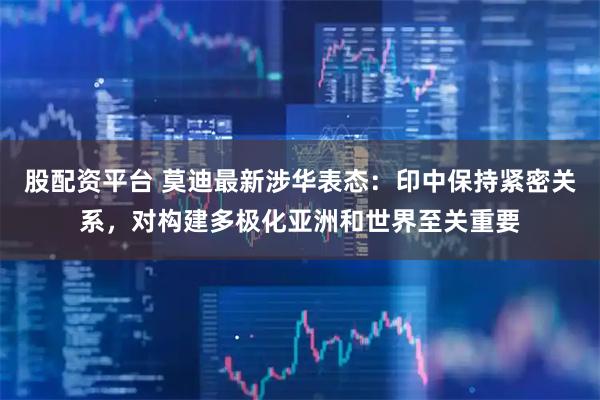 股配资平台 莫迪最新涉华表态：印中保持紧密关系，对构建多极化亚洲和世界至关重要