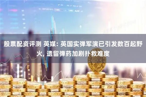 股票配资评测 英媒: 英国实弹军演已引发数百起野火, 遗留弹药加剧扑救难度