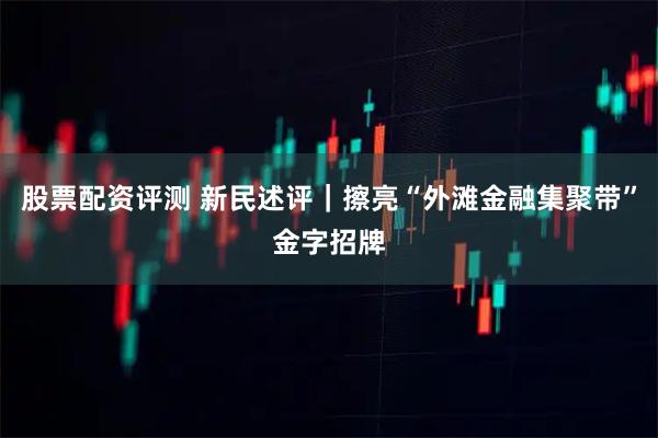 股票配资评测 新民述评｜擦亮“外滩金融集聚带”金字招牌
