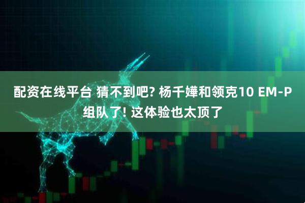 配资在线平台 猜不到吧? 杨千嬅和领克10 EM-P组队了! 这体验也太顶了