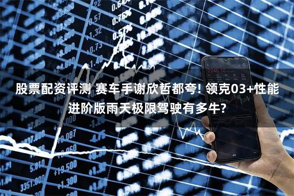股票配资评测 赛车手谢欣哲都夸! 领克03+性能进阶版雨天极限驾驶有多牛?