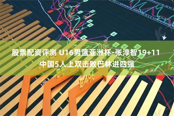 股票配资评测 U16男篮亚洲杯-张淳智19+11 中国5人上双击败巴林进四强