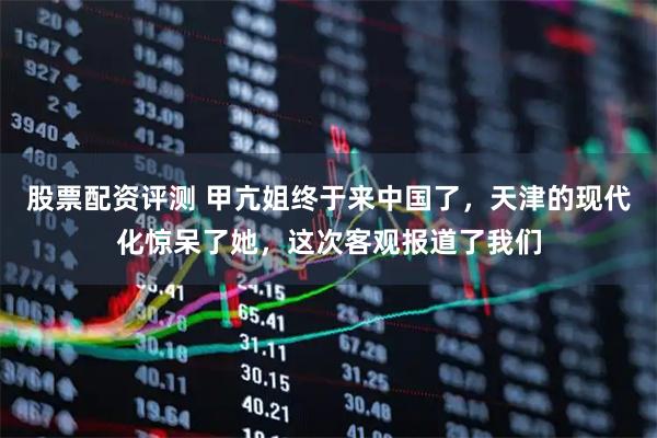 股票配资评测 甲亢姐终于来中国了，天津的现代化惊呆了她，这次客观报道了我们