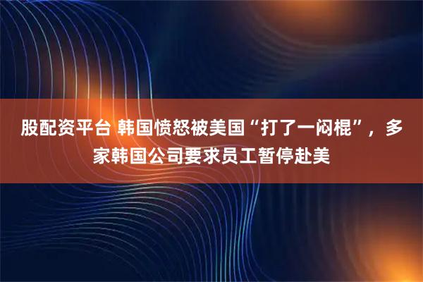 股配资平台 韩国愤怒被美国“打了一闷棍”，多家韩国公司要求员工暂停赴美