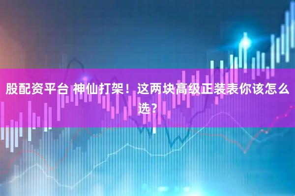 股配资平台 神仙打架！这两块高级正装表你该怎么选？