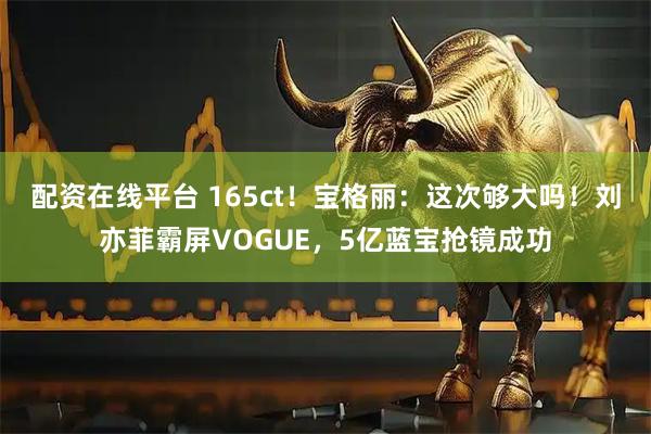 配资在线平台 165ct！宝格丽：这次够大吗！刘亦菲霸屏VOGUE，5亿蓝宝抢镜成功