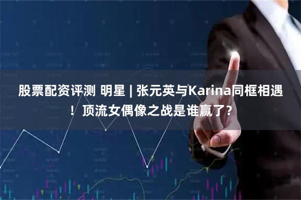 股票配资评测 明星 | 张元英与Karina同框相遇！顶流女偶像之战是谁赢了？