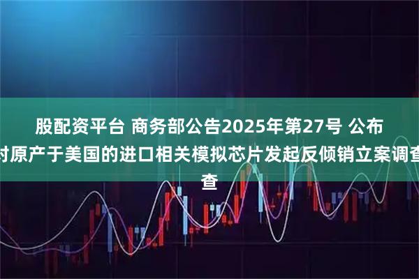 股配资平台 商务部公告2025年第27号 公布对原产于美国的进口相关模拟芯片发起反倾销立案调查