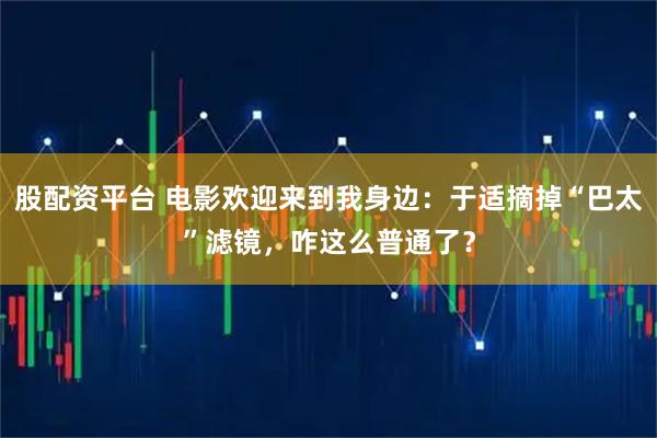 股配资平台 电影欢迎来到我身边：于适摘掉“巴太”滤镜，咋这么普通了？