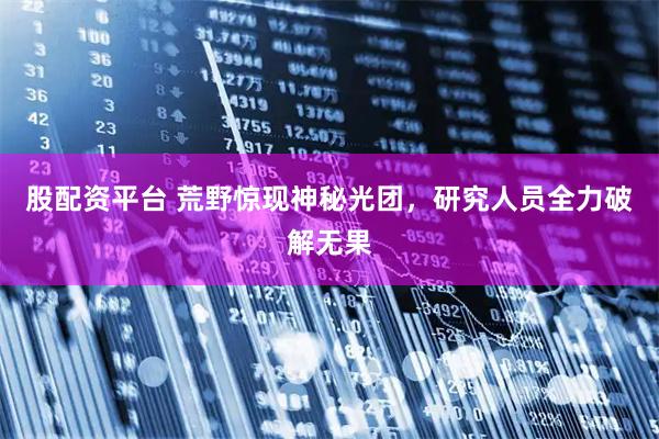 股配资平台 荒野惊现神秘光团，研究人员全力破解无果