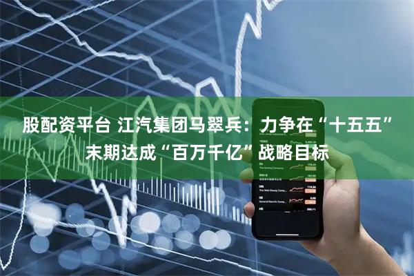 股配资平台 江汽集团马翠兵：力争在“十五五”末期达成“百万千亿”战略目标