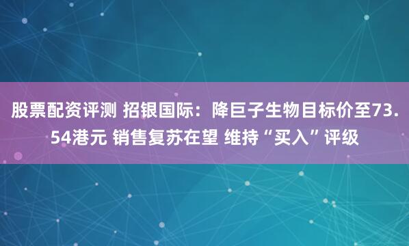 股票配资评测 招银国际：降巨子生物目标价至73.54港元 销售复苏在望 维持“买入”评级