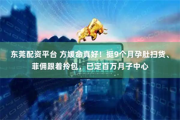 东莞配资平台 方媛命真好！挺9个月孕肚扫货、菲佣跟着拎包，已定百万月子中心