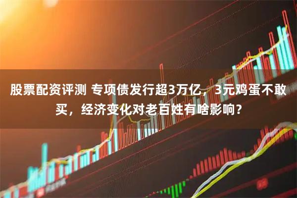 股票配资评测 专项债发行超3万亿，3元鸡蛋不敢买，经济变化对老百姓有啥影响？