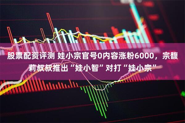 股票配资评测 娃小宗官号0内容涨粉6000，宗馥莉叔叔推出“娃小智”对打“娃小宗”