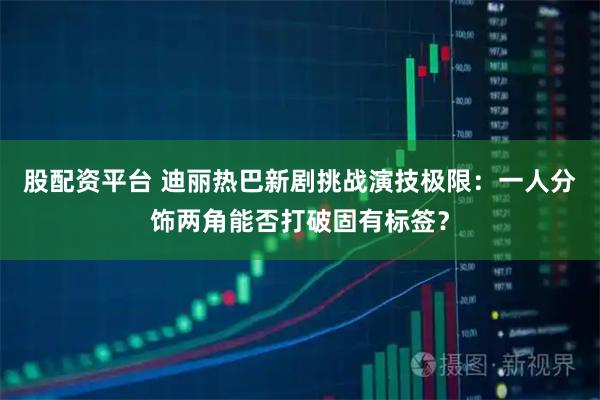 股配资平台 迪丽热巴新剧挑战演技极限：一人分饰两角能否打破固有标签？