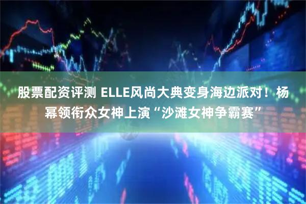 股票配资评测 ELLE风尚大典变身海边派对！杨幂领衔众女神上演“沙滩女神争霸赛”