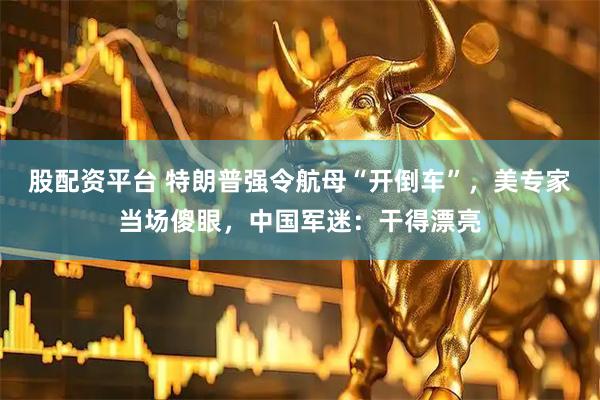 股配资平台 特朗普强令航母“开倒车”，美专家当场傻眼，中国军迷：干得漂亮