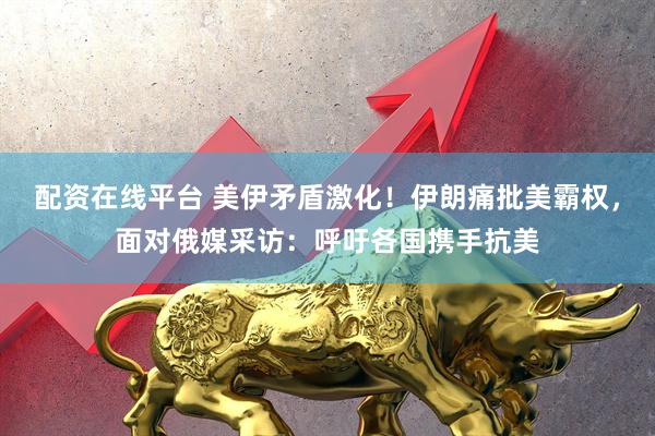 配资在线平台 美伊矛盾激化！伊朗痛批美霸权，面对俄媒采访：呼吁各国携手抗美