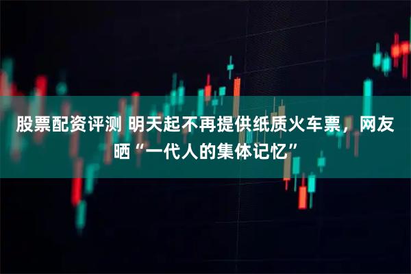 股票配资评测 明天起不再提供纸质火车票，网友晒“一代人的集体记忆”