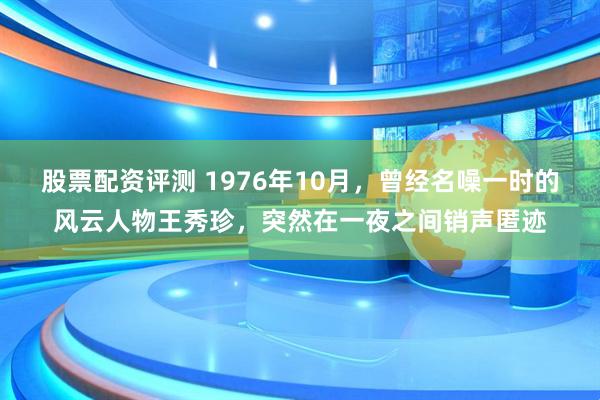 股票配资评测 1976年10月，曾经名噪一时的风云人物王秀珍，突然在一夜之间销声匿迹