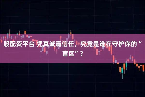 股配资平台 凭真诚赢信任，究竟是谁在守护你的“盲区”？