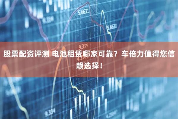 股票配资评测 电池租赁哪家可靠？车倍力值得您信赖选择！