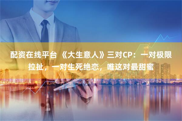 配资在线平台 《大生意人》三对CP：一对极限拉扯，一对生死绝恋，唯这对最甜蜜