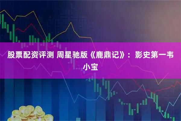 股票配资评测 周星驰版《鹿鼎记》：影史第一韦小宝