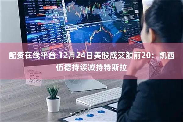 配资在线平台 12月24日美股成交额前20：凯西伍德持续减持特斯拉