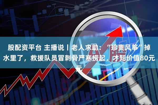 股配资平台 主播说丨老人求助：“珍贵风筝”掉水里了，救援队员冒刺骨严寒捞起，才知价值80元