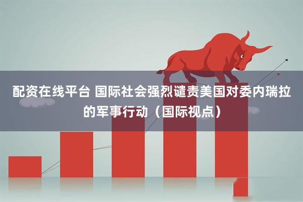 配资在线平台 国际社会强烈谴责美国对委内瑞拉的军事行动（国际视点）