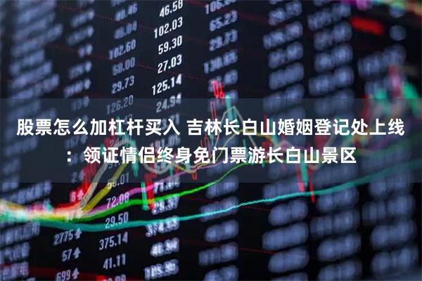 股票怎么加杠杆买入 吉林长白山婚姻登记处上线：领证情侣终身免门票游长白山景区