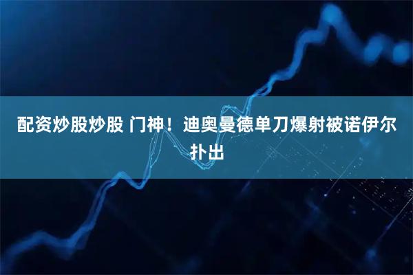 配资炒股炒股 门神！迪奥曼德单刀爆射被诺伊尔扑出