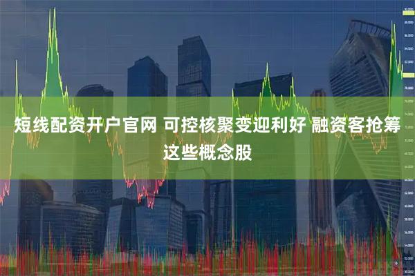 短线配资开户官网 可控核聚变迎利好 融资客抢筹这些概念股