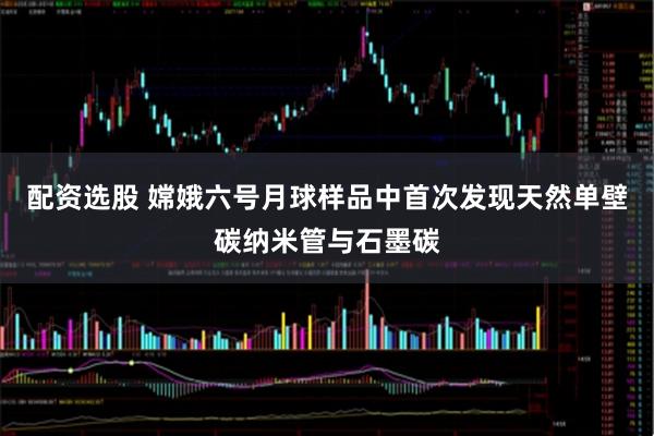 配资选股 嫦娥六号月球样品中首次发现天然单壁碳纳米管与石墨碳