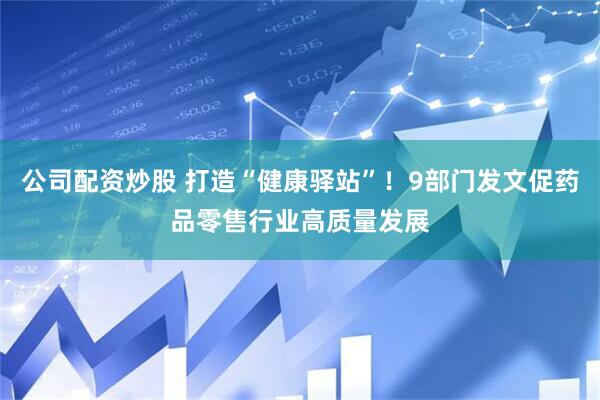 公司配资炒股 打造“健康驿站”！9部门发文促药品零售行业高质量发展