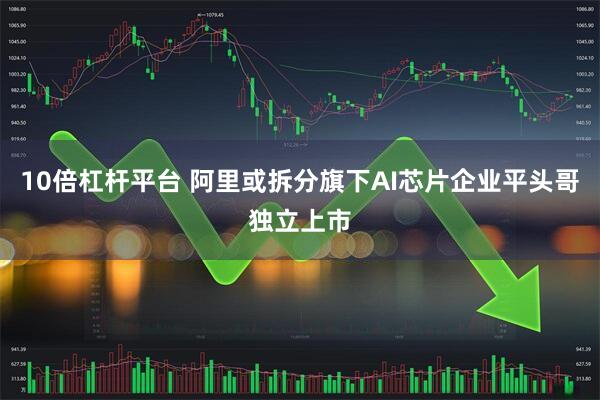 10倍杠杆平台 阿里或拆分旗下AI芯片企业平头哥独立上市