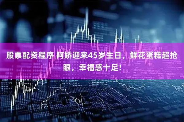 股票配资程序 阿娇迎来45岁生日，鲜花蛋糕超抢眼，幸福感十足!