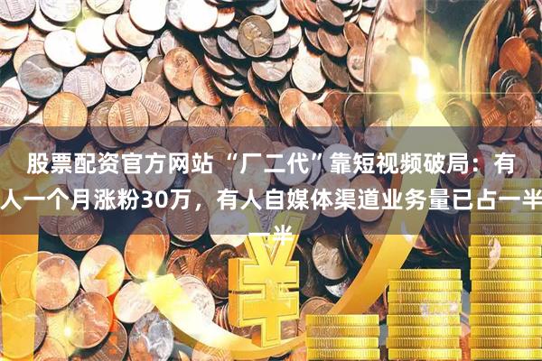 股票配资官方网站 “厂二代”靠短视频破局：有人一个月涨粉30万，有人自媒体渠道业务量已占一半