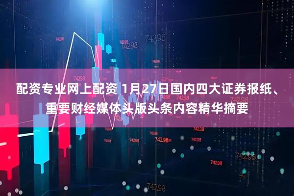配资专业网上配资 1月27日国内四大证券报纸、重要财经媒体头版头条内容精华摘要