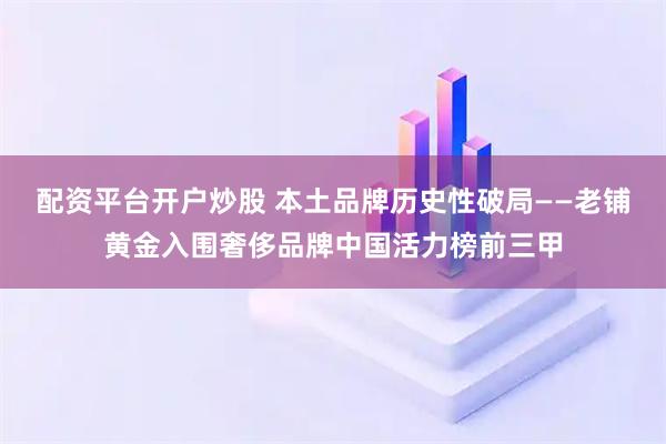 配资平台开户炒股 本土品牌历史性破局——老铺黄金入围奢侈品牌中国活力榜前三甲